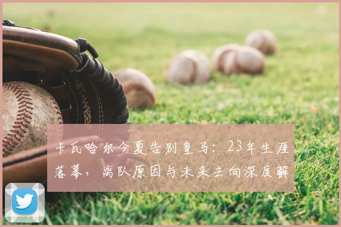 卡瓦哈尔今夏告别皇马：23年生涯落幕，离队原因与未来去向深度解析