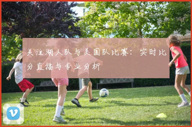 关注湖人队与美国队比赛:实时比分直播与专业分析