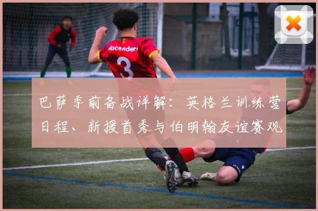 巴萨季前备战详解：英格兰训练营日程、新援首秀与伯明翰友谊赛观赛指南