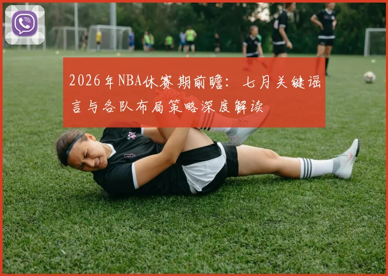 2026年NBA休赛期前瞻:七月关键谣言与各队布局策略深度解读
