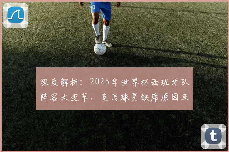 深度解析:2026年世界杯西班牙队阵容大变革,皇马球员缺席原因及影响前瞻