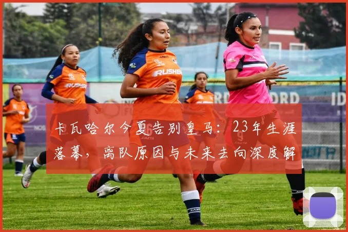 卡瓦哈尔今夏告别皇马：23年生涯落幕，离队原因与未来去向深度解析