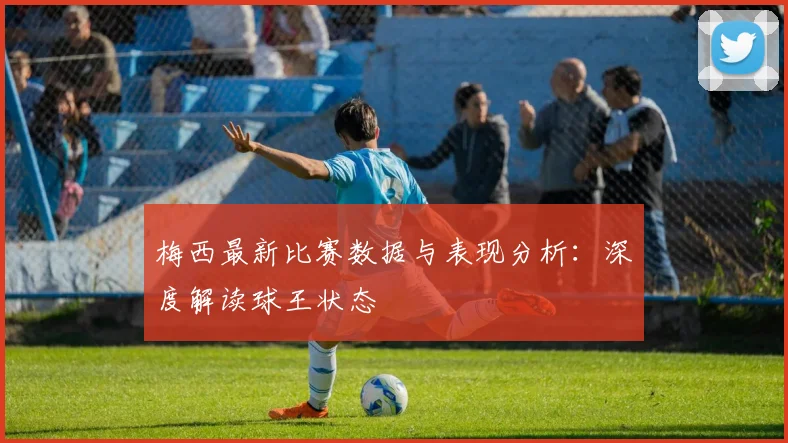 梅西最新比赛数据与表现分析:深度解读球王状态