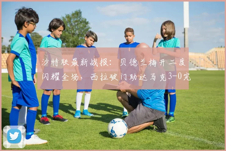 沙特联最新战报:贝德兰梅开二度闪耀全场,西拉破门助达马克3-0完胜费哈